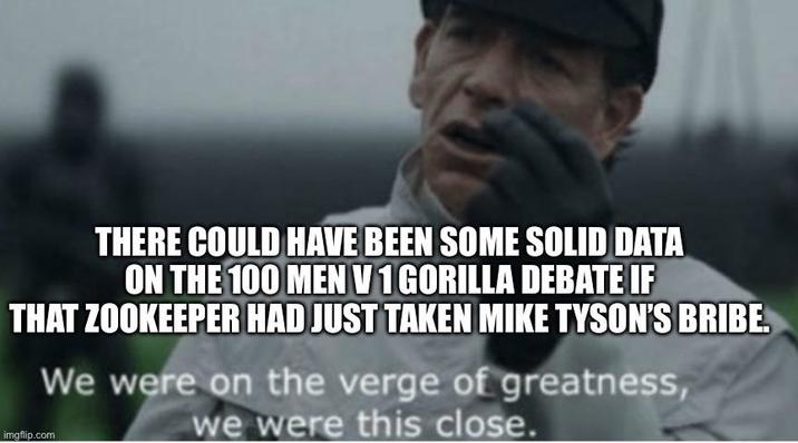 THERE COULD HAVE BEEN SOME SOLID DATA ON THE 100 MEN V 1 GORILLA DEBATE IF THAT ZOOKEEPER HAD JUST TAKEN MIKE TYSON'S BRIBE. We were on the verge of greatness, imgflip.com we were this close.