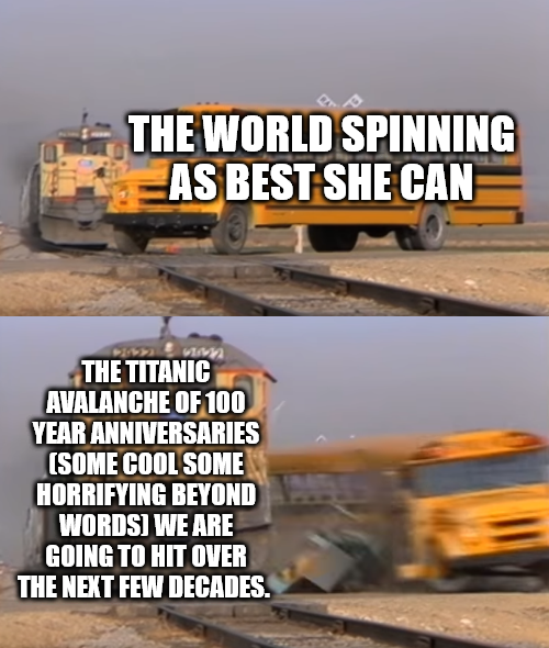 THE WORLD SPINNING AS BEST SHE CAN THE TITANIC AVALANCHE OF 100 YEAR ANNIVERSARIES (SOME COOL SOME HORRIFYING BEYOND WORDS) WE ARE GOING TO HIT OVER THE NEXT FEW DECADES.