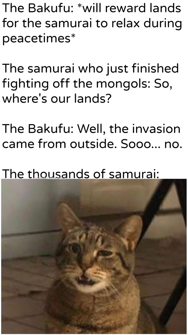 The Bakufu: *will reward lands for the samurai to relax during peacetimes* The samurai who just finished fighting off the mongols: So, where's our lands? The Bakufu: Well, the invasion came from outside. Sooo... no. The thousands of samurai:
