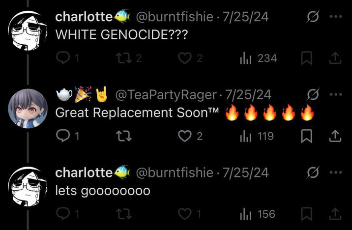 charlotte@burntfishie 7/25/24 WHITE GENOCIDE??? . 172 2 ili 234 @TeaPartyRager 7/25/24 Great Replacement Soon™ 27 ♡ 2 119 charlotte@burntfishie 7/25/24 lets goooo0000 0 Q1 27 1 Il 156