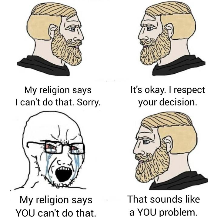 My religion says I can't do that. Sorry. It's okay. I respect your decision. My religion says YOU can't do that. That sounds like a YOU problem.