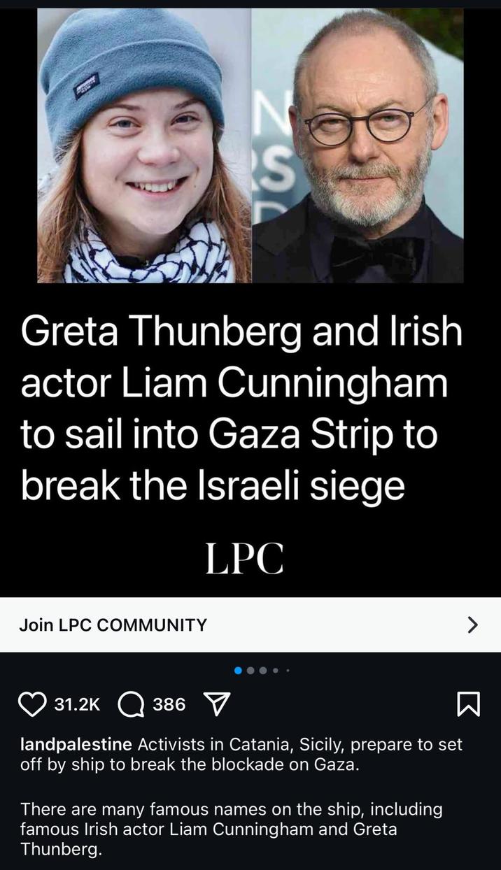 N S ZEL Greta Thunberg and Irish actor Liam Cunningham to sail into Gaza Strip to break the Israeli siege LPC Join LPC COMMUNITY 31.2K 386 ☑ landpalestine Activists in Catania, Sicily, prepare to set off by ship to break the blockade on Gaza. There are many famous names on the ship, including famous Irish actor Liam Cunningham and Greta Thunberg. Σ