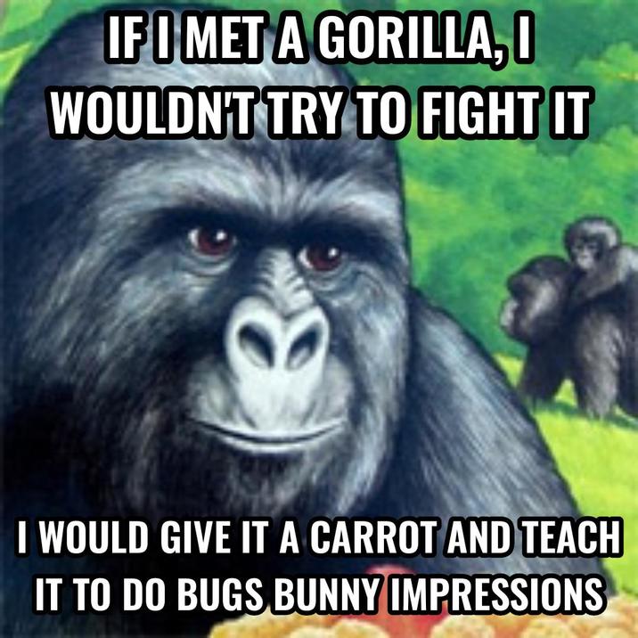 IF I MET A GORILLA, I WOULDN'T TRY TO FIGHT IT I WOULD GIVE IT A CARROT AND TEACH IT TO DO BUGS BUNNY IMPRESSIONS