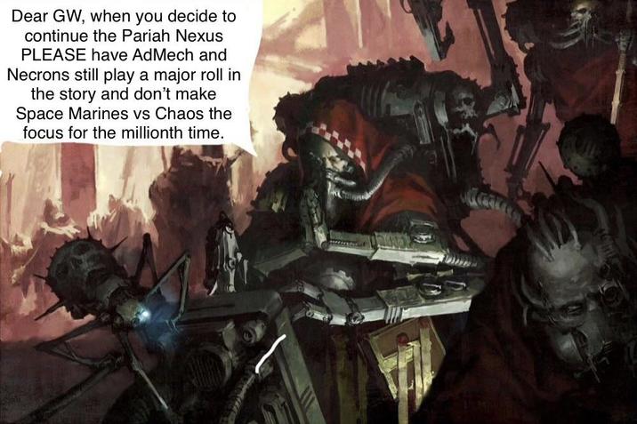 Dear GW, when you decide to continue the Pariah Nexus PLEASE have AdMech and Necrons still play a major roll in the story and don't make Space Marines vs Chaos the focus for the millionth time.