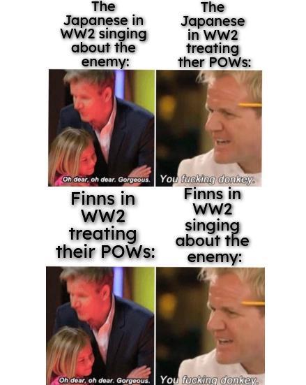 The Japanese in WW2 singing about the enemy: The Japanese in WW2 treating ther POWS: Oh dear, oh dear. Gorgeous. You f------ donkey. Finns in Finns in WW2 WW2 singing treating their POWS: about the enemy: Oh dear, oh dear. Gorgeous. You f------ donkey.