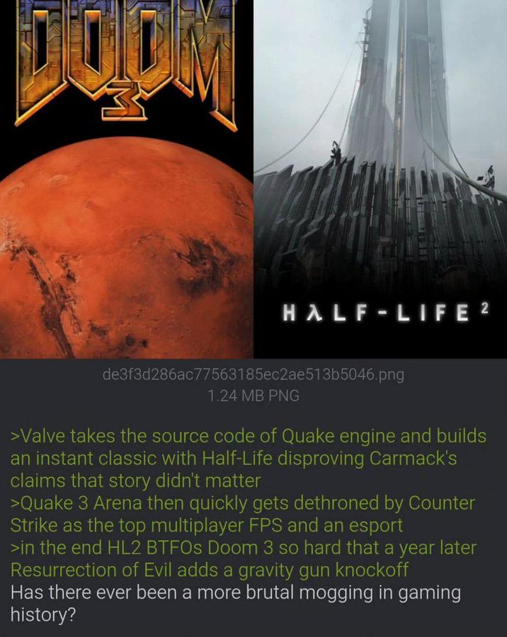 HALF-LIFE 2 de3f3d286ac77563185ec2ae513b5046.png 1.24 MB PNG >Valve takes the source code of Quake engine and builds an instant classic with Half-Life disproving Carmack's claims that story didn't matter >Quake 3 Arena then quickly gets dethroned by Counter Strike as the top multiplayer FPS and an esport >in the end HL2 BTFOs Doom 3 so hard that a year later Resurrection of Evil adds a gravity gun knockoff Has there ever been a more brutal mogging in gaming history?
