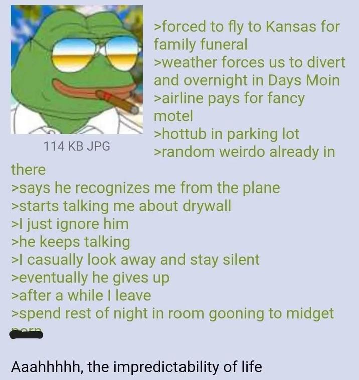 there 114 KB JPG >forced to fly to Kansas for family funeral >weather forces us to divert and overnight in Days Moin >airline pays for fancy motel >hottub in parking lot >random weirdo already in >says he recognizes me from the plane >starts talking me about drywall >I just ignore him >he keeps talking >I casually look away and stay silent >eventually he gives up >after a while I leave >spend rest of night in room gooning to m----- Aaahhhhh, the impredictability of life