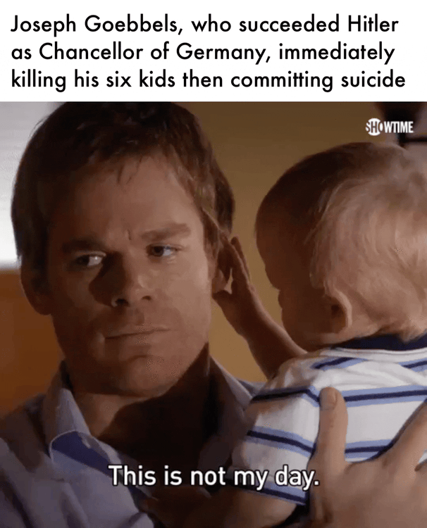 Joseph Goebbels, who succeeded Hitler as Chancellor of Germany, immediately killing his six kids then committing suicide SHOWTIME This is not my day.