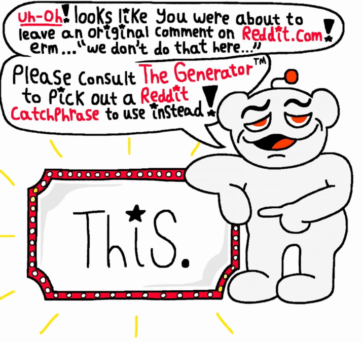 Uh-oh looks like you were about to leave an original Comment on Reddit.com erm..."we don't do that here..." Please Consult The Generator' to Pick out a Reddit CatchPhrase to use instead TM This.