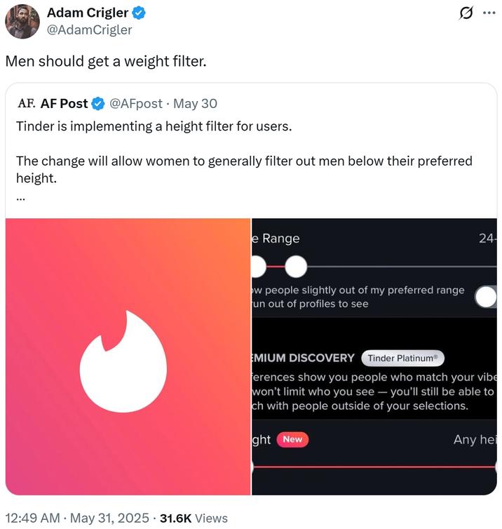 Adam Crigler @AdamCrigler Men should get a weight filter. AF. AF Post @AFpost May 30 Tinder is implementing a height filter for users. The change will allow women to generally filter out men below their preferred height. ... . 12:49 AM • May 31, 2025 31.6K Views e Range ow people slightly out of my preferred range un out of profiles to see Q 24- EMIUM DISCOVERY Tinder PlatinumⓇ ferences show you people who match your vibe won't limit who you see - you'll still be able to ch with people outside of your selections. ght New Any hei ...