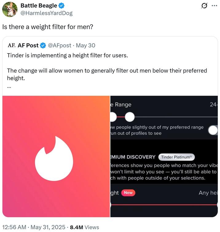 Is there a weight filter for men? Battle Beagle @HarmlessYard Dog Is there a weight filter for men? AF. AF Post @AFpost May 30 Tinder is implementing a height filter for users. The change will allow women to generally filter out men below their preferred height. ... . 12:56 AM • May 31, 2025 8.4M Views e Range ow people slightly out of my preferred range un out of profiles to see Q 24- EMIUM DISCOVERY Tinder PlatinumⓇ ferences show you people who match your vibe won't limit who you see - you'll still be able to ch with people outside of your selections. ght New Any hei ...