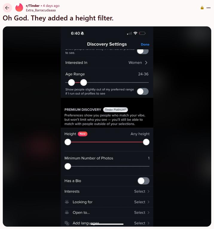 Oh God. They added a height filter. r/Tinder 4 days ago Extra Barracudaaaa Oh God. They added a height filter. 6:40 Discovery Settings Done to see. Interested In Age Range Women > Show people slightly out of my preferred range if I run out of profiles to see 24-36 PREMIUM DISCOVERY Tinder PlatinumⓇ Preferences show you people who match your vibe, but won't limit who you see you'll still be able to match with people outside of your selections. Height New Any height Minimum Number of Photos 1 Has a Bio Interests Select > Looking for Select > O Open to... Select > Add languages Select>