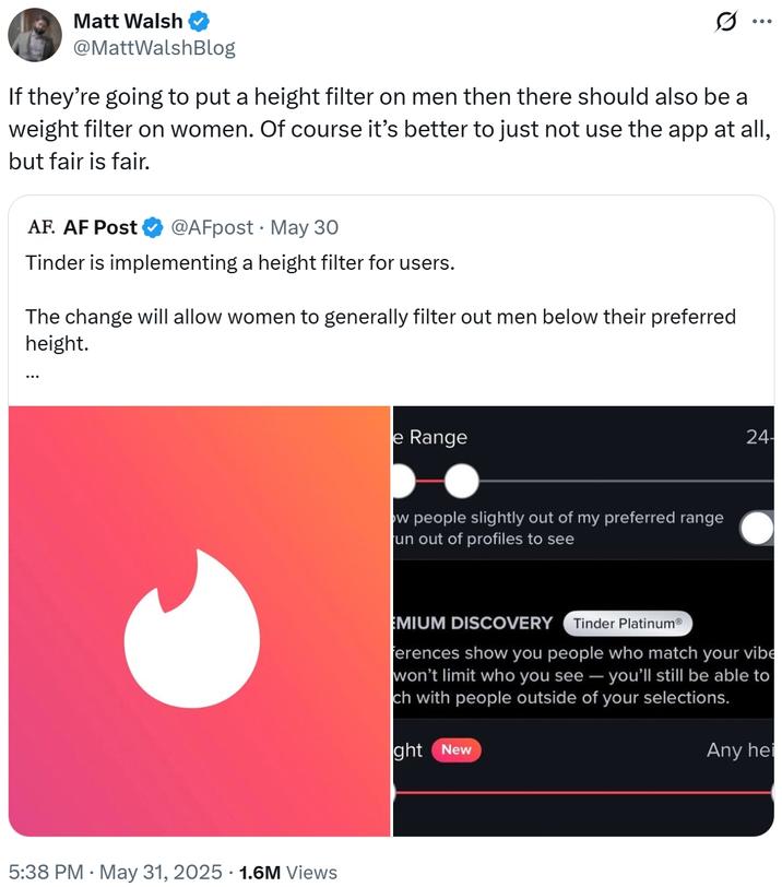 Matt Walsh @MattWalshBlog If they're going to put a height filter on men then there should also be a weight filter on women. Of course it's better to just not use the app at all, but fair is fair. AF. AF Post @AFpost May 30 Tinder is implementing a height filter for users. The change will allow women to generally filter out men below their preferred height. 5:38 PM. May 31, 2025 1.6M Views e Range ow people slightly out of my preferred range un out of profiles to see 24- EMIUM DISCOVERY Tinder PlatinumⓇ Ferences show you people who match your vibe won't limit who you see - you'll still be able to ch with people outside of your selections. ght New Any hei