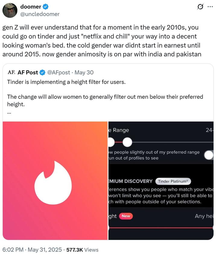 gen Z will ever understand that for a moment in the early 2010s, you could go on tinder and just "netflix and chill" your way doomer @uncledoomer Q gen Z will ever understand that for a moment in the early 2010s, you could go on tinder and just "netflix and chill" your way into a decent looking woman's bed. the cold gender war didnt start in earnest until around 2015. now gender animosity is on par with india and pakistan AF. AF Post @AFpost May 30 Tinder is implementing a height filter for users. The change will allow women to generally filter out men below their preferred height. ... 6:02 PM - May 31, 2025 577.3K Views e Range ow people slightly out of my preferred range un out of profiles to see ... 24- EMIUM DISCOVERY Tinder Platinum® ferences show you people who match your vibe won't limit who you see - you'll still be able to ch with people outside of your selections. ght New Any hei