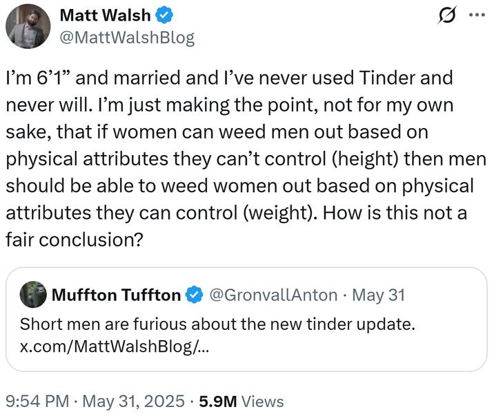 Matt Walsh @MattWalshBlog ... I'm 6'1" and married and I've never used Tinder and never will. I'm just making the point, not for my own sake, that if women can weed men out based on physical attributes they can't control (height) then men should be able to weed women out based on physical attributes they can control (weight). How is this not a fair conclusion? • Muffton Tuffton @GronvallAnton May 31 Short men are furious about the new tinder update. x.com/MattWalsh Blog/... 9:54 PM • May 31, 2025 5.9M Views