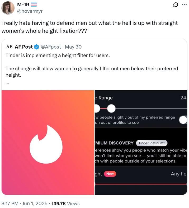 M-1R @hovermyr Q i really hate having to defend men but what the hell is up with straight women's whole height fixation??? AF. AF Post @AFpost May 30 Tinder is implementing a height filter for users. The change will allow women to generally filter out men below their preferred height. 8:17 PM ⚫ Jun 1, 2025 · 139.7K Views e Range ow people slightly out of my preferred range un out of profiles to see 24- EMIUM DISCOVERY Tinder PlatinumⓇ ferences show you people who match your vibe won't limit who you see - you'll still be able to ch with people outside of your selections. ght New Any hei