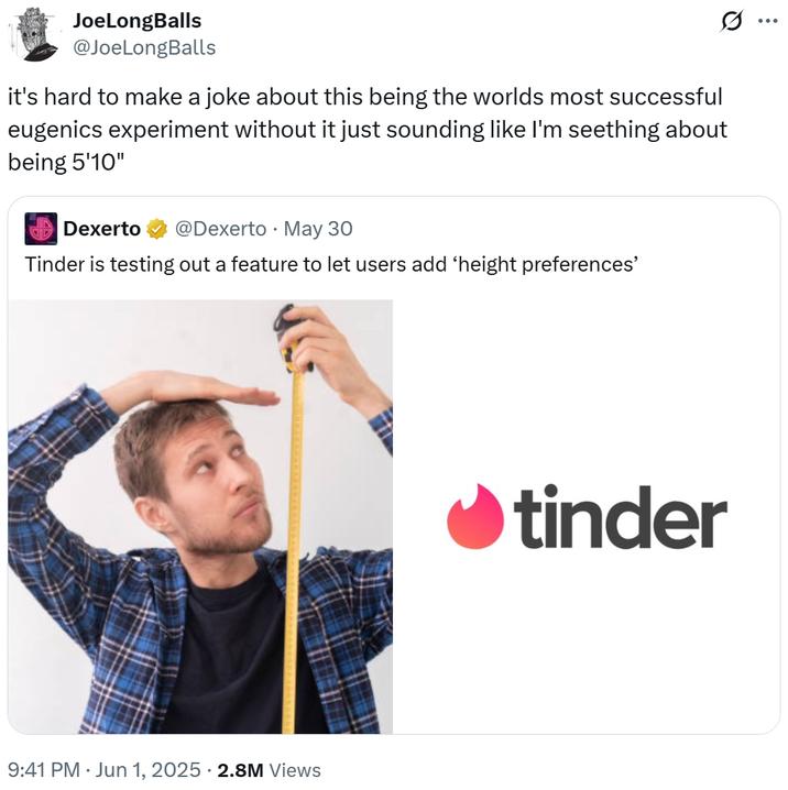 it's hard to make a joke about this being the worlds most successful eugenics experiment without it just sounding like I'm se JoeLongBalls @JoeLongBalls it's hard to make a joke about this being the worlds most successful eugenics experiment without it just sounding like I'm seething about being 5'10" Dexerto @Dexerto May 30 • Tinder is testing out a feature to let users add 'height preferences' 9:41 PM ⚫ Jun 1, 2025 2.8M Views tinder ...