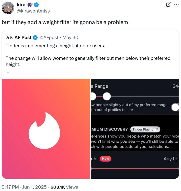 kira @kirawontmiss but if they add a weight filter its gonna be a problem AF. AF Post @AFpost May 30 Tinder is implementing a height filter for users. Ø .. ... The change will allow women to generally filter out men below their preferred height. ... . 9:47 PM Jun 1, 2025 608.1K Views e Range ow people slightly out of my preferred range un out of profiles to see 24- EMIUM DISCOVERY Tinder PlatinumⓇ ferences show you people who match your vibe won't limit who you see - you'll still be able to ch with people outside of your selections. ght New Any hei