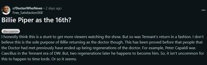 r/DoctorWho News • 2 days ago Free_Satisfaction368 Billie Piper as the 16th? discussion I honestly think this is a stunt to get more viewers watching the show. But so was Tennant's return in a fashion. I don't believe this is the sole purpose of Billie returning as the doctor though. This has been proved before that people that the Doctor had met previously have ended up being regenerations of the doctor. For example, Peter Capaldi was Caecilius in the Tennant era of DW. But, two regenerations later he happens to become him. So, it isn't uncommon for this to happen to time lords. Or so it seems.