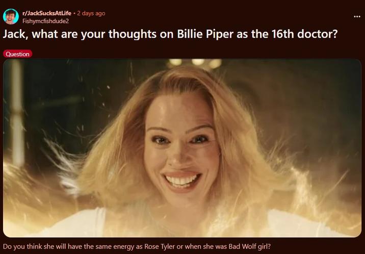 r/JackSucksAtLife • 2 days ago Fishymcfishdude2 Jack, what are your thoughts on Billie Piper as the 16th doctor? Question Do you think she will have the same energy as Rose Tyler or when she was Bad Wolf girl?