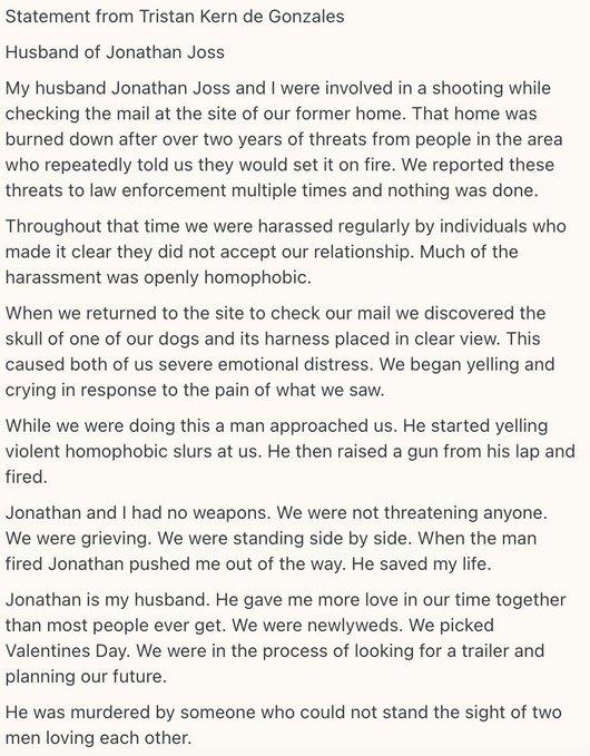 Statement from Tristan Kern de Gonzales Husband of Jonathan Joss My husband Jonathan Joss and I were involved in a shooting while checking the mail at the site of our former home. That home was burned down after over two years of threats from people in the area who repeatedly told us they would set it on fire. We reported these threats to law enforcement multiple times and nothing was done. Throughout that time we were harassed regularly by individuals who made it clear they did not accept our relationship. Much of the harassment was openly homophobic. When we returned to the site to check our mail we discovered the skull of one of our dogs and its harness placed in clear view. This caused both of us severe emotional distress. We began yelling and crying in response to the pain of what we saw. While we were doing this a man approached us. He started yelling violent homophobic slurs at us. He then raised a gun from his lap and fired. Jonathan and I had no weapons. We were not threatening anyone. We were grieving. We were standing side by side. When the man fired Jonathan pushed me out of the way. He saved my life. Jonathan is my husband. He gave me more love in our time together than most people ever get. We were newlyweds. We picked Valentines Day. We were in the process of looking for a trailer and planning our future. He was murdered by someone who could not stand the sight of two men loving each other.