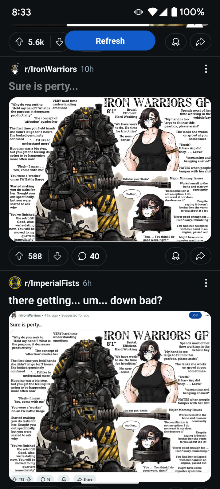 8:33 ✩ 5.6k ♡ Refresh r/IronWarriors 10h Sure is perty... "Why do you seek to 'Hold my hand"? What is the purpose, it decreases productivity" VERY hard time understanding emotions The concept of 'affection' evades her The first time you held hands she didn't let go for 3 hours. She looked genuinely confused "... I'd like to understand more" Hugging was a big step, but you get the feeling its going to be happening more often now "Flesh- I mean... You, come with me" You were a 'worker' on an IW Battle Barge Started making you do tasks for her. Sought you out specifically, but you were scared to ask why "You've finished the retrofit? Good. Also, we're dating now. You will be moved to my quarters immediately" 588 ♡ ☐ 40 100% IRON WARRIORS GF 8'1" Brutal. Efficient. Hard Working "We have work to do. No time for frivolities" No non- -sense Calls her gun "Sheila" mother_ Spends most of her time working in the vehicle bay "My hand is too large to fit into this gearbox, please assist" The tanks she works on growl at you sometimes- "Teeth? It has- Arg did they-... Leave" *screaming and banging ensued* HATES when people tamper with her s--- Major Mommy Issues Works herself to the bone and marrow constantly "Reconciliation is not an option. I do not want it nor does she deserve it" Despite saying it doesn't bother her she vents to you about it a lot "Never good enough for... Huh? Sorry, mumbling-" You find her collapsed with her hand in an engine, passed out "You... You think I do good work, right?" Might have some imposter syndrome r/ImperialFists 6h there getting... um... down bad? r/IronWarriors 4 hr. ago Suggested for you Sure is perty... "Why do you seek to VERY hard time understanding Hold my hand"? What is emotions the purpose, it decreases productivity" The concept of 'affection' evades her The first time you held hands she didn't let go for 3 hours. She looked genuinely confused "...I'd like to understand more Hugging was a big step, but you get the feeling its going to be happening more often now "Flesh- I mean... You, come with me" You were a 'worker' on an IW Battle Barge Started making you do tasks for her. Sought you out specifically, but you were scared to ask why "You've finished the retrofit? Good. Also, we're dating now. You will be moved to my quarters immediately" 175 16 Share Join IRON WARRIORS GF 8'1" Brutal. Efficient. Hard Working "We have work to do. No time for frivolities" No non- -sense Calls her gun "Sheila mother_ Spends most of her time working in the "My hand is too vehicle bay large to fit into this gearbox, please assist" The tanks she works on growl at you sometimes- "Teeth? It has- Arg did they-... Leave" *screaming and banging ensued HATES when people tamper with her s--- Major Mommy Issues Works herself to the bone and marrow constantly "Reconciliation is not an option. I do not want it nor does she deserve it" Despite saying it doesn't bother her she vents to you about it a lot "Never good enough for... Huh? Sorry, mumbling- You find her collapsed with her hand in an engine, passed out Might have some imposter syndrome "You... You think I do good work, right?"
