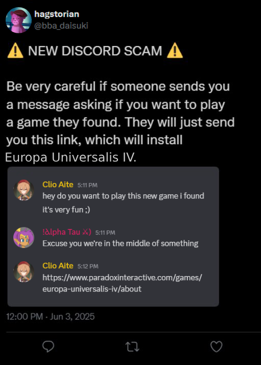 hagstorian @bba_daisuki A NEW DISCORD SCAM A Be very careful if someone sends you a message asking if you want to play a game they found. They will just send you this link, which will install Europa Universalis IV. Clio Aite 5:11 PM hey do you want to play this new game i found it's very fun ;) !Alpha Tau X) 5:11 PM Excuse you we're in the middle of something Clio Aite 5:12 PM https://www.paradoxinteractive.com/games/ europa-universalis-iv/about 12:00 PM - Jun 3, 2025 27
