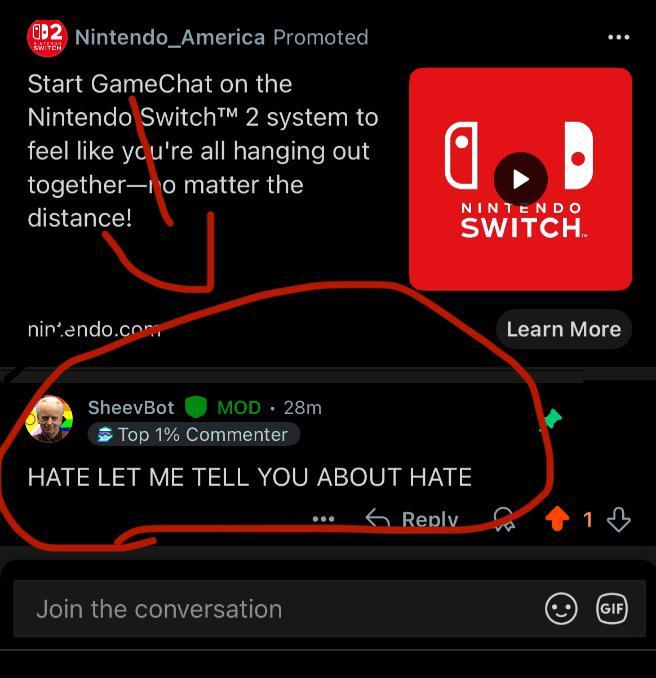 2 Nintendo_America Promoted SWITCH Start GameChat on the Nintendo Switch TM 2 system to feel like you're all hanging out together-no matter the distance! nintendo.com SheevBot MOD. 28m NINTENDO SWITCH. Top 1% Commenter HATE LET ME TELL YOU ABOUT HATE Join the conversation Learn More Reply 1 GIF