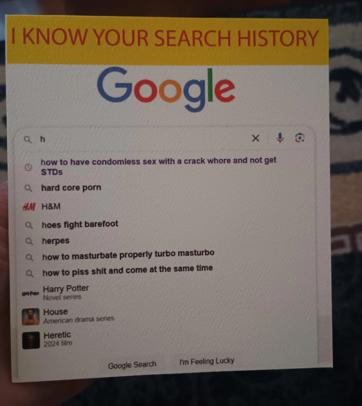 I KNOW YOUR SEARCH HISTORY Google a h X how to have condomless sex with a crack w---- and not get STDs Q hard core p--- HM H&M Qhoes fight barefoot Q herpes Qhow to masturbate properly turbo masturbo Q how to piss s--- and come at the same time 95-Par Harry Potter Novel series House American drama series Heretic 2024 film Google Search I'm Feeling Lucky