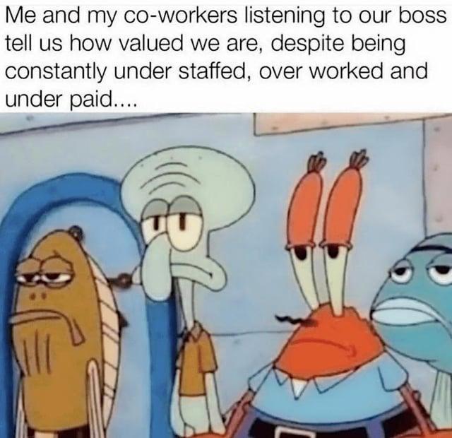 Me and my co-workers listening to our boss tell us how valued we are, despite being constantly under staffed, over worked and under paid....
