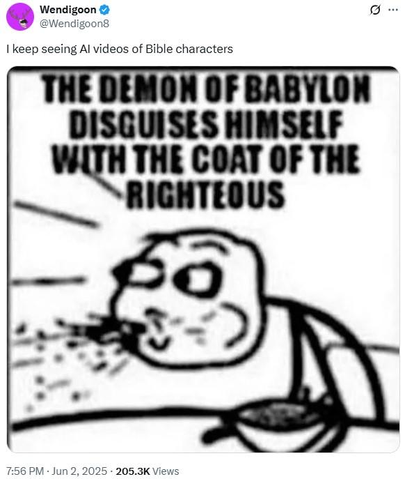 0 Wendigoon @Wendigoon8 I keep seeing Al videos of Bible characters THE DEMON OF BABYLON DISGUISES HIMSELF WITH THE COAT OF THE RIGHTEOUS 7:56 PM - Jun 2, 2025 205.3K Views