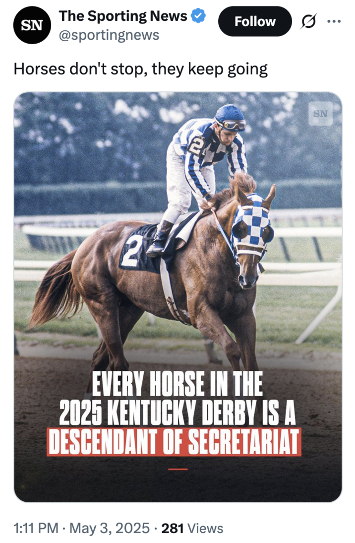 May 3rd, 2025 tweet by @sportingnews X account @sportingnews tweeted a graphic about how every horse in the Kentucky Derby is a descendant of a horse called, "Secratariat," alongside a caption that read, "Horses don't stop, they keep going."