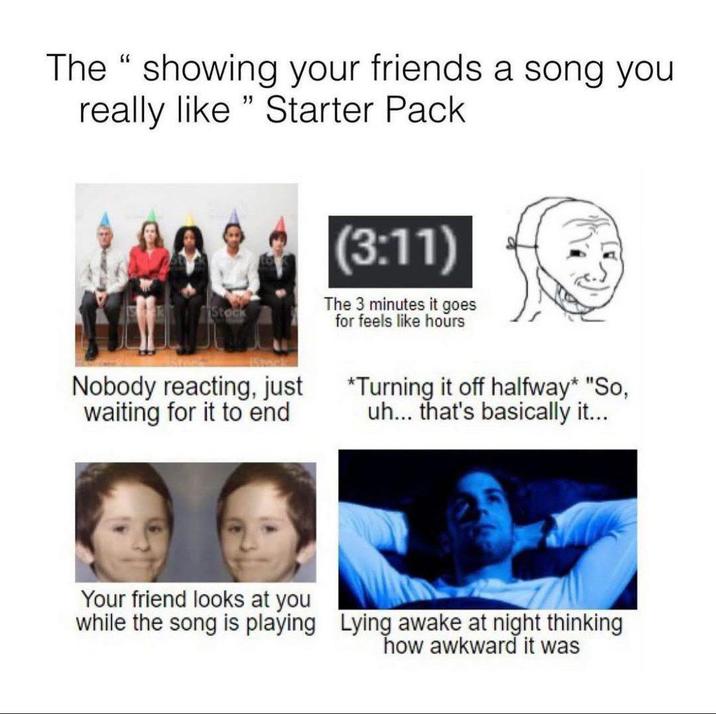 The "showing your friends a song you really like "Starter Pack Stock (3:11) The 3 minutes it goes for feels like hours Nobody reacting, just waiting for it to end *Turning it off halfway* "So, uh... that's basically it... Your friend looks at you while the song is playing Lying awake at night thinking how awkward it was