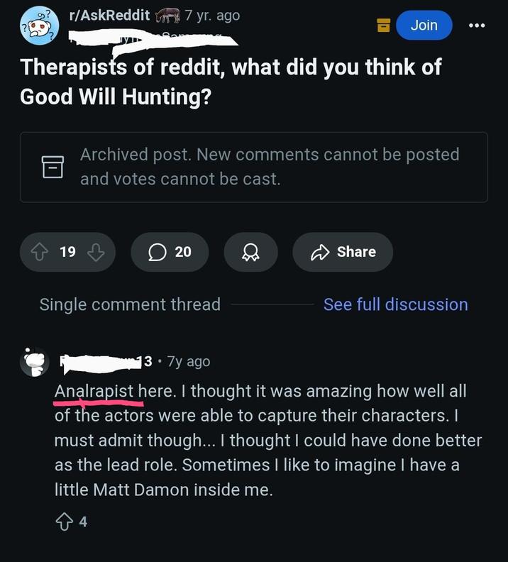 r/AskReddit 7 yr. ago Join Therapists of reddit, what did you think of Good Will Hunting? Archived post. New comments cannot be posted and votes cannot be cast. 19 20 20 Share Single comment thread See full discussion 3.7y ago Analrapist here. I thought it was amazing how well all of the actors were able to capture their characters. I must admit though... I thought I could have done better as the lead role. Sometimes I like to imagine I have a little Matt Damon inside me.