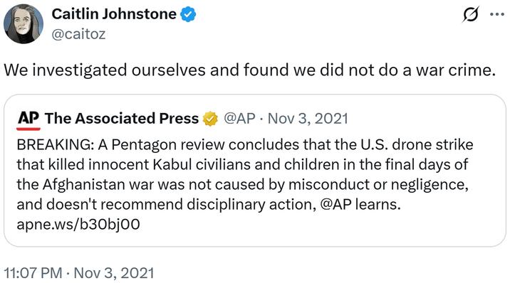 Caitlin Johnstone @caitoz ... We investigated ourselves and found we did not do a war crime. AP The Associated Press • @AP Nov 3, 2021 BREAKING: A Pentagon review concludes that the U.S. drone strike that killed innocent Kabul civilians and children in the final days of the Afghanistan war was not caused by misconduct or negligence, and doesn't recommend disciplinary action, @AP learns. apne.ws/b30bjoo 11:07 PM Nov 3, 2021