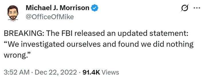 Michael J. Morrison @OfficeOfMike 0 BREAKING: The FBI released an updated statement: "We investigated ourselves and found we did nothing wrong." 3:52 AM Dec 22, 2022 91.4K Views •