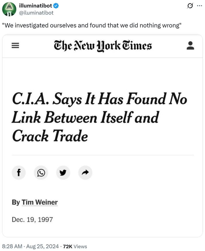 illuminatibot @iluminatibot "We investigated ourselves and found that we did nothing wrong" III The New York Times C.I.A. Says It Has Found No Link Between Itself and Crack Trade f 0 By Tim Weiner Dec. 19, 1997 8:28 AM - Aug 25, 2024 72K Views