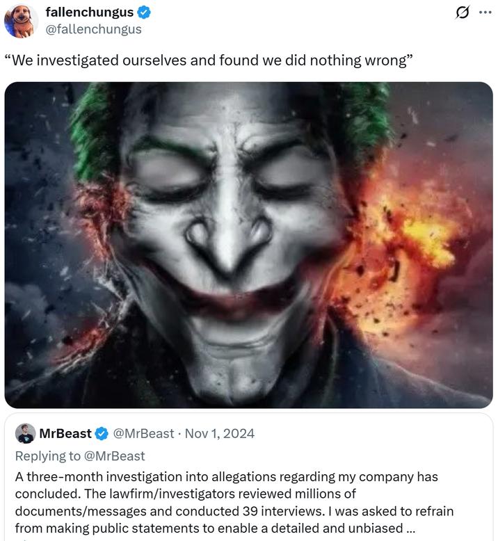 fallenchungus @fallenchungus "We investigated ourselves and found we did nothing wrong" . MrBeast @MrBeast Nov 1, 2024 Replying to @MrBeast A three-month investigation into allegations regarding my company has concluded. The lawfirm/investigators reviewed millions of documents/messages and conducted 39 interviews. I was asked to refrain from making public statements to enable a detailed and unbiased... Q ...