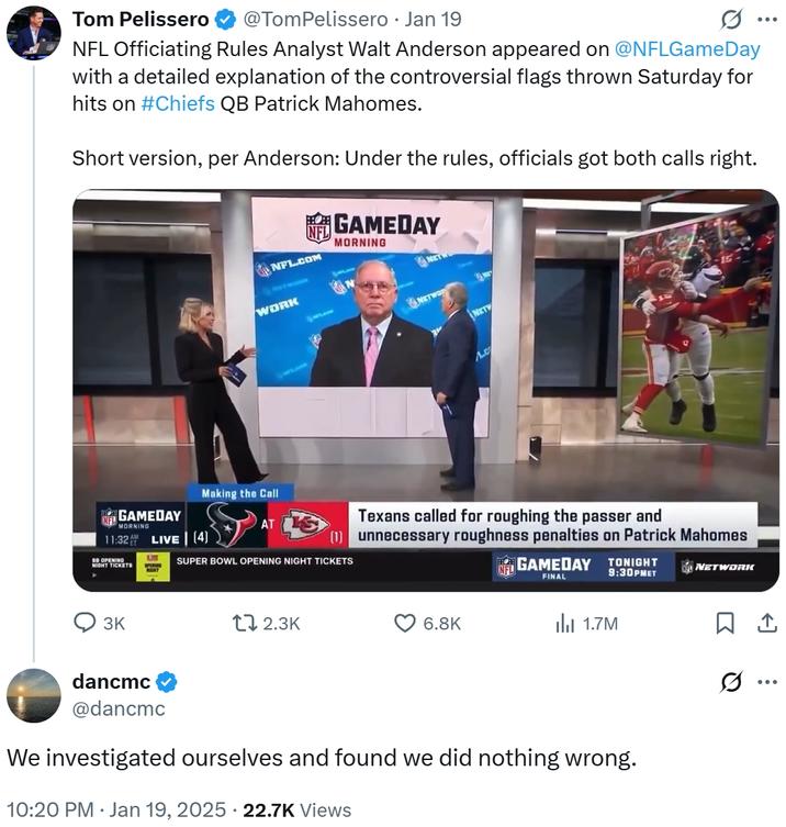 ... Tom Pelissero @TomPelissero • Jan 19 NFL Officiating Rules Analyst Walt Anderson appeared on @NFLGameDay with a detailed explanation of the controversial flags thrown Saturday for hits on #Chiefs QB Patrick Mahomes. Short version, per Anderson: Under the rules, officials got both calls right. NFL.COM NETWOR WORK GAMEDAY MORNING NET NETWO NETV Ac GAMEDAY MORNING Making the Call AT 11:32 LIVE (4) SO OPENING NIGHT TICKETS L Texans called for roughing the passer and (1) unnecessary roughness penalties on Patrick Mahomes SUPER BOWL OPENING NIGHT TICKETS NFL GAMEDAY FINAL TONIGHT 9:30PMET NETWORK 3K tl 2.3K 6.8K 1.7M dancmc @dancmc We investigated ourselves and found we did nothing wrong. . 10:20 PM Jan 19, 2025 22.7K Views