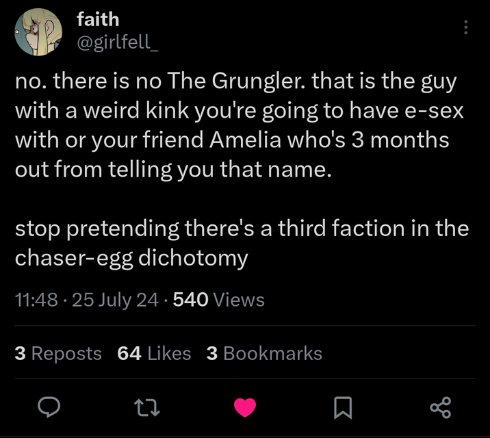 There Is no Grungler faith @girlfell_ no. there is no The Grungler. that is the guy with a weird kink you're going to have e-sex with or your friend Amelia who's 3 months out from telling you that name. stop pretending there's a third faction in the chaser-egg dichotomy 11:48.25 July 24.540 Views 3 Reposts 64 Likes 3 Bookmarks 27 go