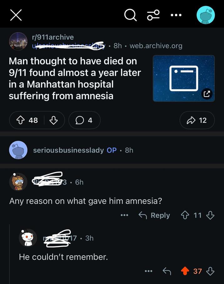 Х r/911archive seriouch ib a 8h web.archive.org ° Man thought to have died on 9/11 found almost a year later in a Manhattan hospital suffering from amnesia ☐ 48 4 seriousbusinesslady OP • 8h 33.6h Any reason on what gave him amnesia? 17.3h He couldn't remember. ☑ 12 ← Reply 11 37