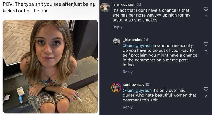 POV: The typa s--- you see after just being kicked out of the bar iam_guyrash 5d It's not that i dont have a chance is that she has her nose wayyyy up high for my taste. Also she smokes. Reply VeR _histamine 4d @iam_guyrash how much insecurity do you have to go out of your way to self proclaim you might have a chance in the comments on a meme post Imfao Reply sunflowrsav 10h @iam_guyrash it's only ever mid dudes who hate beautiful women that comment this s--- 2 Reply 1 25