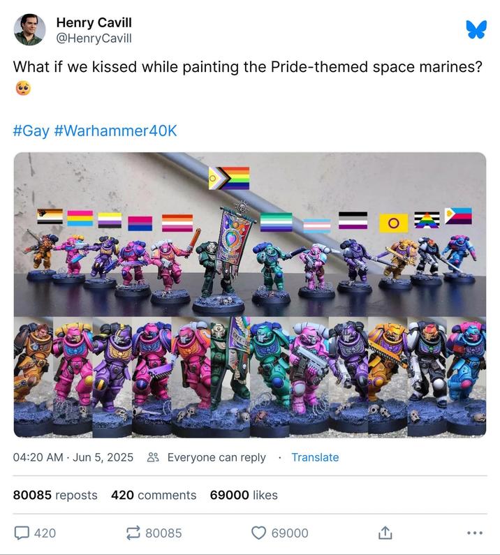 Henry Cavill @Henry Cavill What if we kissed while painting the Pride-themed space marines? #Gay #Warhammer40k == TE OTHERS GHTE . 04:20 AM Jun 5, 2025 Everyone can reply Translate 80085 reposts 420 comments 69000 likes 420 80085 69000 O