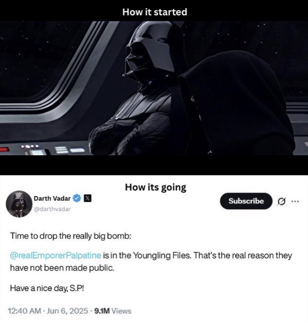 Darth Vadar @darthvadar 1 How it started How its going Subscribe Time to drop the really big bomb: @realEmporerPalpatine is in the Youngling Files. That's the real reason they have not been made public. Have a nice day, S.P! 12:40 AM Jun 6, 2025 9.1M Views