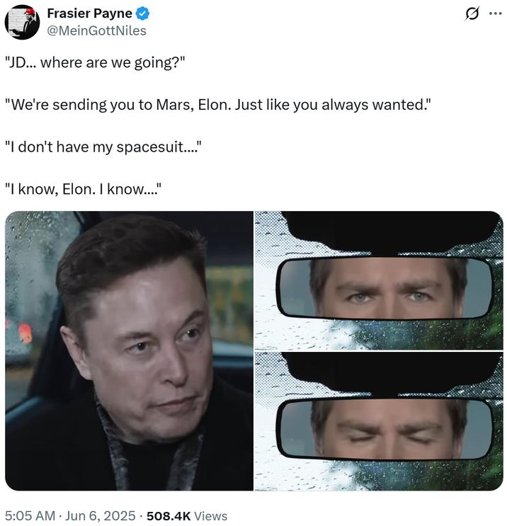Frasier Payne @Mein GottNiles "JD... where are we going?" "We're sending you to Mars, Elon. Just like you always wanted." "I don't have my spacesuit...." "I know, Elon. I know...." 5:05 AM ⚫ Jun 6, 2025 508.4K Views • C (1) ...