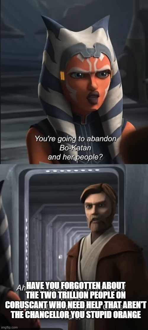 You're going to abandon Bo-Katan and her people? Ah HAVE YOU FORGOTTEN ABOUT THE TWO TRILLION PEOPLE ON CORUSCANT WHO NEED HELP THAT AREN'T THE CHANCELLOR YOU STUPID ORANGE imgflip.com