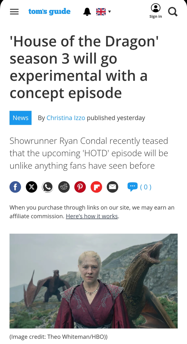 == tom's guide Sign in 'House of the Dragon' season 3 will go experimental with a concept episode News By Christina Izzo published yesterday Showrunner Ryan Condal recently teased that the upcoming 'HOTD' episode will be unlike anything fans have seen before f X P F (0) a When you purchase through links on our site, we may earn an affiliate commission. Here's how it works. (Image credit: Theo Whiteman/HBO))