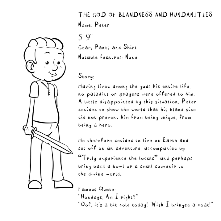 THE GOD OF BLANDNESS AND MUNDANITIES Name: Peter 5'9" Gear Pants and Shirt Notable features: None Story: Having lived among the gods his entire life, no paladins or prayers were offered to him. A little disappointed by this situation, Peter decided to show the world that his bland side did not prevent him from being unique, from being a hero. He therefore decided to live on Earth and set off on an adventure, accompanied by "Truly experience the locals" and perhaps bring back a bowl or a small souvenir to the divine world. Famous Quote: "Mondays, Am I right?" "Oof, it's a bit cold today! Wish I bringed a coat!"