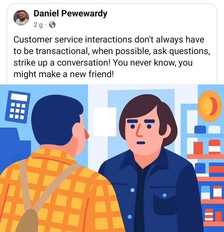 Daniel Pewewardy 2g Customer service interactions don't always have to be transactional, when possible, ask questions, strike up a conversation! You never know, you might make a new friend!