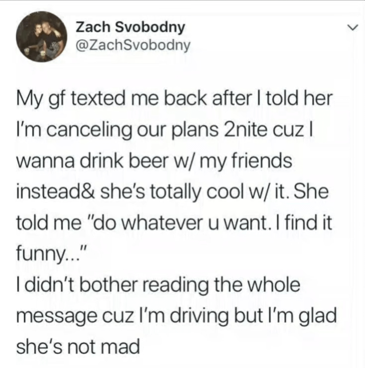 Zach Svobodny @ZachSvobodny My gf texted me back after I told her I'm canceling our plans 2nite cuz I wanna drink beer w/ my friends instead & she's totally cool w/ it. She told me "do whatever u want. I find it funny..." I didn't bother reading the whole message cuz I'm driving but I'm glad she's not mad